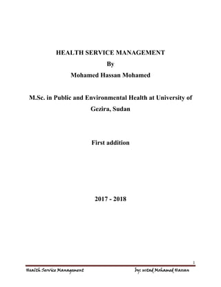 1
Health Service Management by: ustad Mohamed Hassan
HEALTH SERVICE MANAGEMENT
By
Mohamed Hassan Mohamed
M.Sc. in Public and Environmental Health at University of
Gezira, Sudan
First addition
2017 - 2018
 