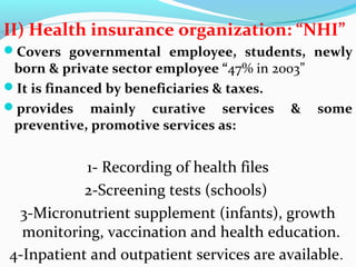 II) Health insurance organization: “NHI”
Covers governmental employee, students, newly
born & private sector employee “47% in 2003”
It is financed by beneficiaries & taxes.
provides mainly curative services & some
preventive, promotive services as:
1- Recording of health files
2-Screening tests (schools)
3-Micronutrient supplement (infants), growth
monitoring, vaccination and health education.
4-Inpatient and outpatient services are available.
 