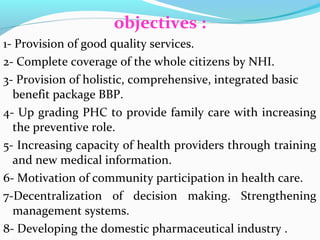 objectives :
1- Provision of good quality services.
2- Complete coverage of the whole citizens by NHI.
3- Provision of holistic, comprehensive, integrated basic
benefit package BBP.
4- Up grading PHC to provide family care with increasing
the preventive role.
5- Increasing capacity of health providers through training
and new medical information.
6- Motivation of community participation in health care.
7-Decentralization of decision making. Strengthening
management systems.
8- Developing the domestic pharmaceutical industry .
 