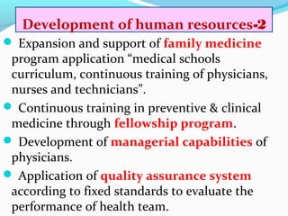 2-Development of human resources
 Expansion and support of family medicine
program application “medical schools
curriculum, continuous training of physicians,
nurses and technicians”.
 Continuous training in preventive & clinical
medicine through fellowship program.
 Development of managerial capabilities of
physicians.
 Application of quality assurance system
according to fixed standards to evaluate the
performance of health team.
 