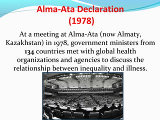 Alma-Ata Declaration
(1978)
At a meeting at Alma-Ata (now Almaty,
Kazakhstan) in 1978, government ministers from
134 countries met with global health
organizations and agencies to discuss the
relationship between inequality and illness.
 