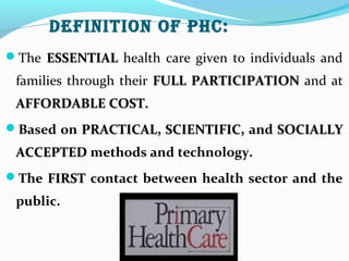 Definition of PHC:
The ESSENTIALESSENTIAL health care given to individuals and
families through their FULL PARTICIPATIONFULL PARTICIPATION and at
AFFORDABLE COST.AFFORDABLE COST.
Based on PRACTICAL, SCIENTIFIC,PRACTICAL, SCIENTIFIC, and SOCIALLYSOCIALLY
ACCEPTEDACCEPTED methods and technology.
The FIRSTFIRST contact between health sector and the
public.
 
