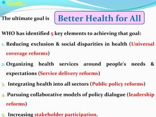 Goals :
The ultimate goal is
WHO has identified 5 key elements to achieving that goal:
1. Reducing exclusion & social disparities in health (Universal
coverage reforms)
2. Organizing health services around people's needs &
expectations (Service delivery reforms)
3. Integrating health into all sectors (Public policy reforms)
4. Pursuing collaborative models of policy dialogue (leadership
reforms)
5. Increasing stakeholder participation.
Better Health for All
 