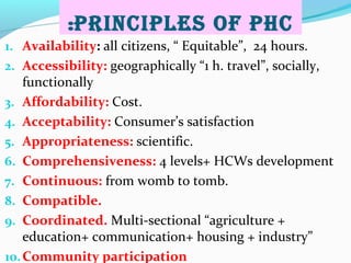 PrinCiPles of PHC:
1. Availability: all citizens, “ Equitable”, 24 hours.
2. Accessibility: geographically “1 h. travel”, socially,
functionally
3. Affordability: Cost.
4. Acceptability: Consumer’s satisfaction
5. Appropriateness: scientific.
6. Comprehensiveness: 4 levels+ HCWs development
7. Continuous: from womb to tomb.
8. Compatible.
9. Coordinated. Multi-sectional “agriculture +
education+ communication+ housing + industry”
10.Community participation
 