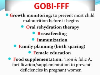 GOBI-FFF
Growth monitoring: to prevent most child
malnutrition before it begins
 Oral rehydration therapy
 Breastfeeding
 Immunization
 Family planning (birth spacing)
 Female education
 Food supplementation: “iron & folic A.
fortification/supplementation to prevent
deficiencies in pregnant women
 