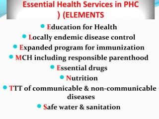 Essential Health Services in PHC
(ELEMENTS(
Education for Health
Locally endemic disease control
Expanded program for immunization
MCH including responsible parenthood
Essential drugs
Nutrition
TTT of communicable & non-communicable
diseases
Safe water & sanitation
 