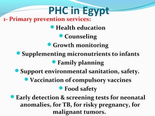 PHC in Egypt
1- Primary prevention services:
Health education
Counseling
Growth monitoring
Supplementing micronutrients to infants
Family planning
Support environmental sanitation, safety.
Vaccination of compulsory vaccines
Food safety
Early detection & screening tests for neonatal
anomalies, for TB, for risky pregnancy, for
malignant tumors.
 