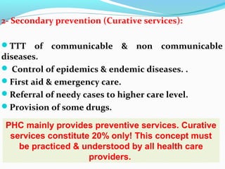 2- Secondary prevention (Curative services):
TTT of communicable & non communicable
diseases.
 Control of epidemics & endemic diseases. .
First aid & emergency care.
Referral of needy cases to higher care level.
Provision of some drugs.
PHC mainly provides preventive services. Curative
services constitute 20% only! This concept must
be practiced & understood by all health care
providers.
 
