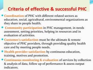 Criteria of effective & successful PHC
Coordination of PHC with different related sectors as
education, social, agricultural, environmental organizations as
they share in people health.
 Community participation in PHC management, in needs
assessment, setting priorities, helping in resources and in
evaluation of activities.
Customer's satisfaction must be the ultimate & remote
objective of PHC providers, through providing quality health
care and by meeting people needs.
Health provider satisfaction by continuous education,
training, motives and promotion.
Continuous monitoring & evaluation of services by collection
& analysis of data, follow up of performance & assess output
indicators.
 