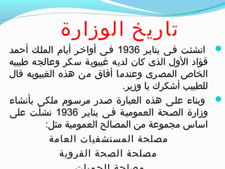 ‫الوزارة‬ ‫تاريخ‬
‫ينايير‬ ‫فيى‬ ‫انشئيت‬1936‫أحمد‬ ‫المليك‬ ‫أيام‬ ‫أواخير‬ ‫فيى‬
‫طبيبه‬ ‫وعالجه‬ ‫سكر‬ ‫غيبوبة‬ ‫لديه‬ ‫كان‬ ‫الذى‬ ‫الول‬ ‫فؤاد‬
‫قال‬ ‫الغيبوبه‬ ‫هذه‬ ‫من‬ ‫أفاق‬ ‫وعندما‬ ‫المصرى‬ ‫الخاص‬
.‫وزير‬ ‫يا‬ ‫أشكرك‬ ‫للطبيب‬
‫بأنشاء‬ ‫ملكى‬ ‫مرسيوم‬ ‫صيدر‬ ‫العبارة‬ ‫هذه‬ ‫عليى‬ ‫وبناء‬
‫ينايير‬ ‫فيى‬ ‫العموميية‬ ‫الصيحة‬ ‫وزارة‬1936‫على‬ ‫نشأيت‬
:‫مثل‬ ‫العمومية‬ ‫المصالح‬ ‫من‬ ‫مجموعة‬ ‫اساس‬
‫العامة‬ ‫المستشفيات‬ ‫مصلحة‬
‫القروية‬ ‫الصحة‬ ‫مصلحة‬
 