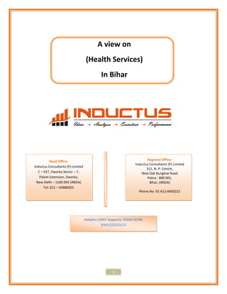 A view on
                                   (Health Services)
                                             In Bihar




           Head Office:                                                   Regional Office:
                                                                  Inductus Consultants (P) Limited
Inductus Consultants (P) Limited
                                                                         311, N. P. Centre,
   C – 927, Dwarka Sector – 7,                                        New Dak Bunglow Road
    Palam Extension, Dwarka,                                              Patna - 800 001,
  New Delhi – 1100 045 (INDIA)                                             Bihar, (INDIA)
       Tel: 011 – 43686055
                                                                    Phone No. 91-612-6450221




                                   Helpline (24X7 Support): 92346 92346
                                              www.Inductus.in




                                                    1
 