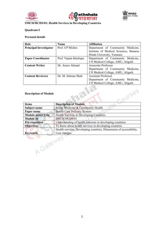 1
SMCH/HCDS/01: Health Services in Developing Countries
Quadrant-I
Personal details
Role Name Affiliation
Principal Investigator Prof. CP Mishra Department of Community Medicine,
Institute of Medical Sciences, Banaras
Hindu University, Varanasi
Paper Coordinator Prof. Najam Khalique Department of Community Medicine,
J N Medical College, AMU, Aligarh
Content Writer Dr. Anees Ahmad Associate Professor
Department of Community Medicine,
J N Medical College, AMU, Aligarh
Content Reviewer Dr. M. Salman Shah Assistant Professor
Department of Community Medicine,
J N Medical College, AMU, Aligarh
Description of Module
Items Description of Module
Subject name Social Medicine & Community Health
Paper name Health Care Delivery System
Module name/Title Health Services in Developing Countries
Module Id SMCH/HCDS/01
Pre-requisites Understanding of health concerns in developing countries
Objectives To know about health services in developing countries
Keywords
Health services, Developing countries, Dimensions of accessibility,
User charges.
 