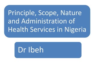 Principle, Scope, Nature
and Administration of
Health Services in Nigeria
Dr Ibeh
 