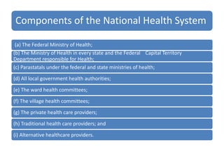 Components of the National Health System
(a) The Federal Ministry of Health;
(b) The Ministry of Health in every state and the Federal Capital Territory
Department responsible for Health;
(c) Parastatals under the federal and state ministries of health;
(d) All local government health authorities;
(e) The ward health committees;
(f) The village health committees;
(g) The private health care providers;
(h) Traditional health care providers; and
(i) Alternative healthcare providers.
 