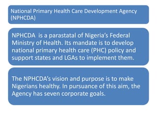 National Primary Health Care Development Agency
(NPHCDA)
NPHCDA is a parastatal of Nigeria’s Federal
Ministry of Health. Its mandate is to develop
national primary health care (PHC) policy and
support states and LGAs to implement them.
The NPHCDA’s vision and purpose is to make
Nigerians healthy. In pursuance of this aim, the
Agency has seven corporate goals.
 