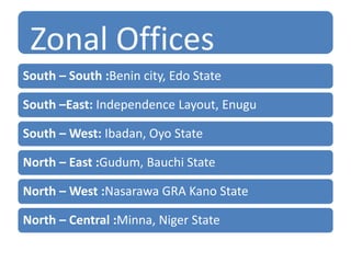 Zonal Offices
South – South :Benin city, Edo State
South –East: Independence Layout, Enugu
South – West: Ibadan, Oyo State
North – East :Gudum, Bauchi State
North – West :Nasarawa GRA Kano State
North – Central :Minna, Niger State
 