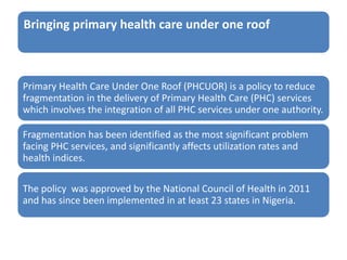 Bringing primary health care under one roof
Primary Health Care Under One Roof (PHCUOR) is a policy to reduce
fragmentation in the delivery of Primary Health Care (PHC) services
which involves the integration of all PHC services under one authority.
Fragmentation has been identified as the most significant problem
facing PHC services, and significantly affects utilization rates and
health indices.
The policy was approved by the National Council of Health in 2011
and has since been implemented in at least 23 states in Nigeria.
 