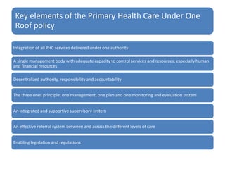 Key elements of the Primary Health Care Under One
Roof policy
Integration of all PHC services delivered under one authority
A single management body with adequate capacity to control services and resources, especially human
and financial resources
Decentralized authority, responsibility and accountability
The three ones principle: one management, one plan and one monitoring and evaluation system
An integrated and supportive supervisory system
An effective referral system between and across the different levels of care
Enabling legislation and regulations
 