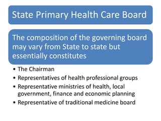 State Primary Health Care Board
The composition of the governing board
may vary from State to state but
essentially constitutes
• The Chairman
• Representatives of health professional groups
• Representative ministries of health, local
government, finance and economic planning
• Representative of traditional medicine board
 