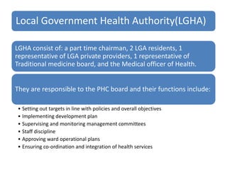 Local Government Health Authority(LGHA)
LGHA consist of: a part time chairman, 2 LGA residents, 1
representative of LGA private providers, 1 representative of
Traditional medicine board, and the Medical officer of Health.
They are responsible to the PHC board and their functions include:
• Setting out targets in line with policies and overall objectives
• Implementing development plan
• Supervising and monitoring management committees
• Staff discipline
• Approving ward operational plans
• Ensuring co-ordination and integration of health services
 