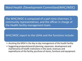 Ward Health /Development Committee(WHC/WDC)
The WHC/WDC is composed of a part time chairman, 3
community representatives, and the officer in charge of
the Health facility management team.
WHC/WDC report to the LGHA and the functions include:
• Assisting the MOH in the day to day management of the health facility
• Suggesting proposals(overall planning, expansion, development and
maintenance of health institutions in the ward, revenues and
expenditures of the facility, purchase of stores, furniture and equipment.
 