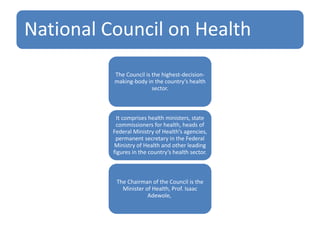 National Council on Health
The Council is the highest-decision-
making-body in the country’s health
sector.
It comprises health ministers, state
commissioners for health, heads of
Federal Ministry of Health’s agencies,
permanent secretary in the Federal
Ministry of Health and other leading
figures in the country’s health sector.
The Chairman of the Council is the
Minister of Health, Prof. Isaac
Adewole,
 