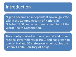 Introduction
Nigeria became an independent sovereign state
within the Commonwealth of Nations in
October 1960, and an automatic member of the
World Health Organization.
The country started with one central and three
regional governments in 1960, and has grown to
one central and 36 state governments, plus the
Federal Capital Territory of Abuja.
 