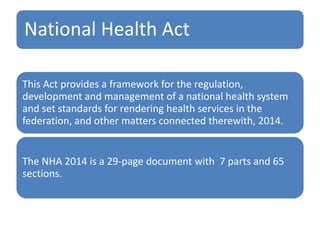 National Health Act
This Act provides a framework for the regulation,
development and management of a national health system
and set standards for rendering health services in the
federation, and other matters connected therewith, 2014.
The NHA 2014 is a 29-page document with 7 parts and 65
sections.
 