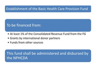 Establishment of the Basic Health Care Provision Fund
To be financed from:
• At least 1% of the Consolidated Revenue Fund from the FG
• Grants by international donor partners
• Funds from other sources
This fund shall be administered and disbursed by
the NPHCDA
 