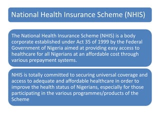National Health Insurance Scheme (NHIS)
The National Health Insurance Scheme (NHIS) is a body
corporate established under Act 35 of 1999 by the Federal
Government of Nigeria aimed at providing easy access to
healthcare for all Nigerians at an affordable cost through
various prepayment systems.
NHIS is totally committed to securing universal coverage and
access to adequate and affordable healthcare in order to
improve the health status of Nigerians, especially for those
participating in the various programmes/products of the
Scheme
 