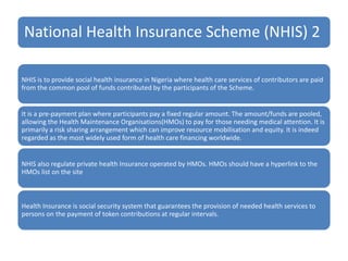National Health Insurance Scheme (NHIS) 2
NHIS is to provide social health insurance in Nigeria where health care services of contributors are paid
from the common pool of funds contributed by the participants of the Scheme.
It is a pre-payment plan where participants pay a fixed regular amount. The amount/funds are pooled,
allowing the Health Maintenance Organisations(HMOs) to pay for those needing medical attention. It is
primarily a risk sharing arrangement which can improve resource mobilisation and equity. It is indeed
regarded as the most widely used form of health care financing worldwide.
NHIS also regulate private health Insurance operated by HMOs. HMOs should have a hyperlink to the
HMOs list on the site
Health Insurance is social security system that guarantees the provision of needed health services to
persons on the payment of token contributions at regular intervals.
 