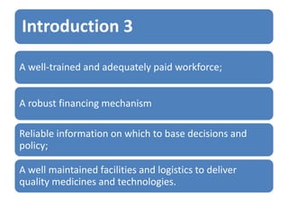 Introduction 3
A well-trained and adequately paid workforce;
A robust financing mechanism
Reliable information on which to base decisions and
policy;
A well maintained facilities and logistics to deliver
quality medicines and technologies.
 