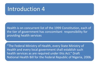 Introduction 4
Health is on concurrent list of the 1999 Constitution, each of
the tier of government has concomitant responsibility for
providing health services
“The Federal Ministry of Health, every State Ministry of
Health and every local government shall establish such
health services as are required under this Act.” Draft
National Health Bill for the Federal Republic of Nigeria, 2006.
 