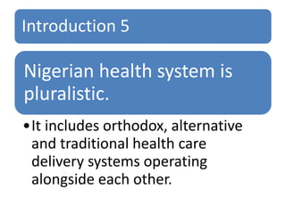 Introduction 5
Nigerian health system is
pluralistic.
•It includes orthodox, alternative
and traditional health care
delivery systems operating
alongside each other.
 