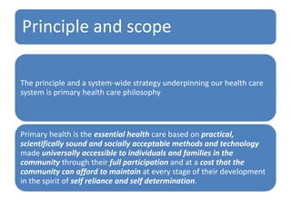 Principle and scope
The principle and a system-wide strategy underpinning our health care
system is primary health care philosophy
Primary health is the essential health care based on practical,
scientifically sound and socially acceptable methods and technology
made universally accessible to individuals and families in the
community through their full participation and at a cost that the
community can afford to maintain at every stage of their development
in the spirit of self reliance and self determination.
 