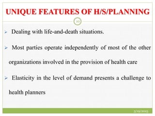 UNIQUE FEATURES OF H/S/PLANNING
 Dealing with life-and-death situations.
 Most parties operate independently of most of the other
organizations involved in the provision of health care
 Elasticity in the level of demand presents a challenge to
health planners
3/19/2023
10
 