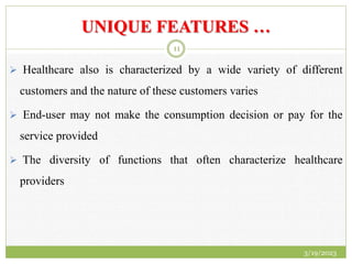 UNIQUE FEATURES …
 Healthcare also is characterized by a wide variety of different
customers and the nature of these customers varies
 End-user may not make the consumption decision or pay for the
service provided
 The diversity of functions that often characterize healthcare
providers
3/19/2023
11
 