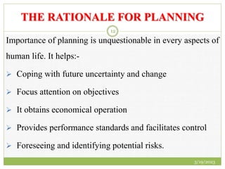 THE RATIONALE FOR PLANNING
Importance of planning is unquestionable in every aspects of
human life. It helps:-
 Coping with future uncertainty and change
 Focus attention on objectives
 It obtains economical operation
 Provides performance standards and facilitates control
 Foreseeing and identifying potential risks.
3/19/2023
12
 