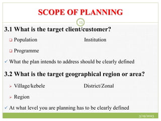 SCOPE OF PLANNING
3.1 What is the target client/customer?
 Population Institution
 Programme
 What the plan intends to address should be clearly defined
3.2 What is the target geographical region or area?
 Village/kebele District/Zonal
 Region
 At what level you are planning has to be clearly defined
3/19/2023
13
 