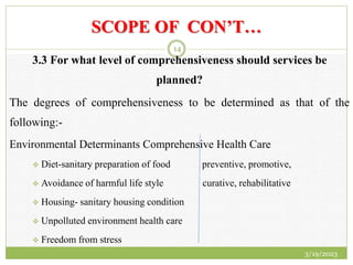 SCOPE OF CON’T…
3.3 For what level of comprehensiveness should services be
planned?
The degrees of comprehensiveness to be determined as that of the
following:-
Environmental Determinants Comprehensive Health Care
 Diet-sanitary preparation of food preventive, promotive,
 Avoidance of harmful life style curative, rehabilitative
 Housing- sanitary housing condition
 Unpolluted environment health care
 Freedom from stress
3/19/2023
14
 