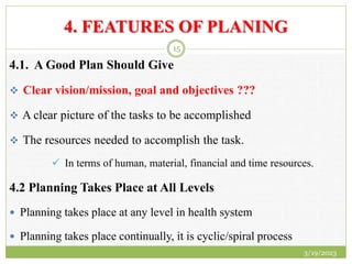 4. FEATURES OF PLANING
4.1. A Good Plan Should Give
 Clear vision/mission, goal and objectives ???
 A clear picture of the tasks to be accomplished
 The resources needed to accomplish the task.
 In terms of human, material, financial and time resources.
4.2 Planning Takes Place at All Levels
 Planning takes place at any level in health system
 Planning takes place continually, it is cyclic/spiral process
3/19/2023
15
 