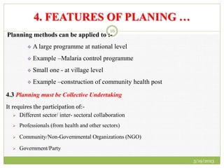 4. FEATURES OF PLANING …
Planning methods can be applied to :-
 A large programme at national level
 Example –Malaria control programme
 Small one - at village level
 Example –construction of community health post
4.3 Planning must be Collective Undertaking
It requires the participation of:-
 Different sector/ inter- sectoral collaboration
 Professionals (from health and other sectors)
 Community/Non-Governmental Organizations (NGO)
 Government/Party
3/19/2023
16
 
