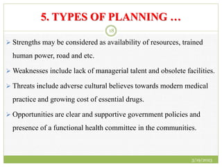 5. TYPES OF PLANNING …
 Strengths may be considered as availability of resources, trained
human power, road and etc.
 Weaknesses include lack of managerial talent and obsolete facilities.
 Threats include adverse cultural believes towards modern medical
practice and growing cost of essential drugs.
 Opportunities are clear and supportive government policies and
presence of a functional health committee in the communities.
3/19/2023
18
 