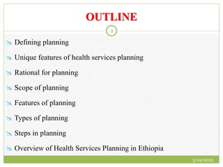 OUTLINE
 Defining planning
 Unique features of health services planning
 Rational for planning
 Scope of planning
 Features of planning
 Types of planning
 Steps in planning
 Overview of Health Services Planning in Ethiopia
3/19/2023
2
 