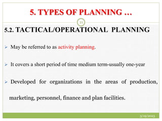 5. TYPES OF PLANNING …
5.2. TACTICAL/OPERATIONAL PLANNING
 May be referred to as activity planning.
 It covers a short period of time medium term-usually one-year
 Developed for organizations in the areas of production,
marketing, personnel, finance and plan facilities.
3/19/2023
21
 