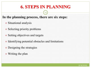 6. STEPS IN PLANNING
In the planning process, there are six steps:
 Situational analysis
 Selecting priority problems
 Setting objectives and targets
 Identifying potential obstacles and limitations
 Designing the strategies
 Writing the plan
3/19/2023
23
 