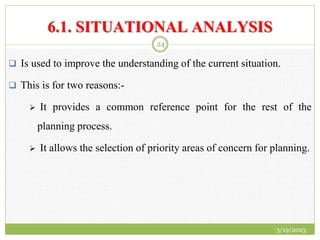 6.1. SITUATIONAL ANALYSIS
 Is used to improve the understanding of the current situation.
 This is for two reasons:-
 It provides a common reference point for the rest of the
planning process.
 It allows the selection of priority areas of concern for planning.
3/19/2023
24
 