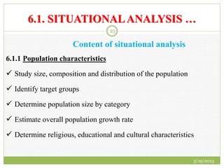 6.1. SITUATIONALANALYSIS …
Content of situational analysis
6.1.1 Population characteristics
 Study size, composition and distribution of the population
 Identify target groups
 Determine population size by category
 Estimate overall population growth rate
 Determine religious, educational and cultural characteristics
3/19/2023
25
 
