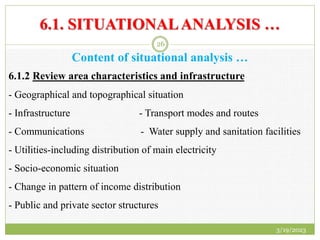 6.1. SITUATIONALANALYSIS …
Content of situational analysis …
6.1.2 Review area characteristics and infrastructure
- Geographical and topographical situation
- Infrastructure - Transport modes and routes
- Communications - Water supply and sanitation facilities
- Utilities-including distribution of main electricity
- Socio-economic situation
- Change in pattern of income distribution
- Public and private sector structures
3/19/2023
26
 