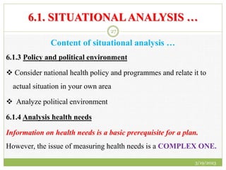 6.1. SITUATIONALANALYSIS …
Content of situational analysis …
6.1.3 Policy and political environment
 Consider national health policy and programmes and relate it to
actual situation in your own area
 Analyze political environment
6.1.4 Analysis health needs
Information on health needs is a basic prerequisite for a plan.
However, the issue of measuring health needs is a COMPLEX ONE.
3/19/2023
27
 